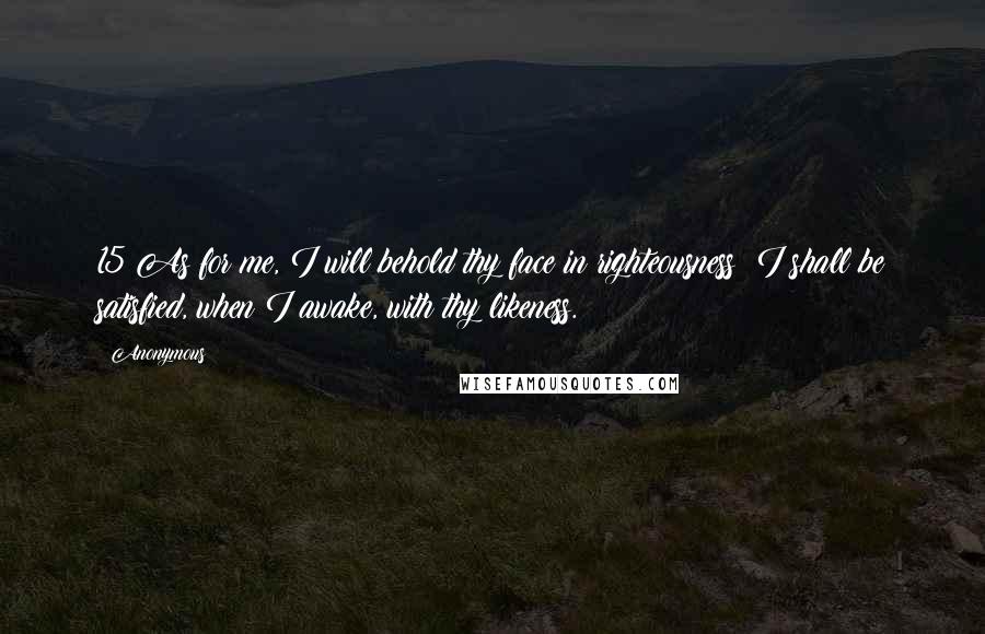Anonymous Quotes: 15 As for me, I will behold thy face in righteousness: I shall be satisfied, when I awake, with thy likeness.