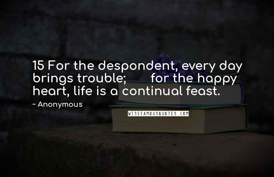 Anonymous Quotes: 15 For the despondent, every day brings trouble; for the happy heart, life is a continual feast.