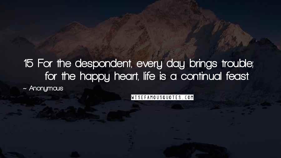 Anonymous Quotes: 15 For the despondent, every day brings trouble;       for the happy heart, life is a continual feast.