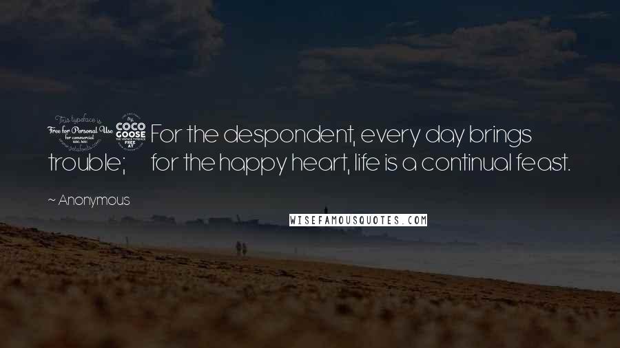 Anonymous Quotes: 15 For the despondent, every day brings trouble;       for the happy heart, life is a continual feast.