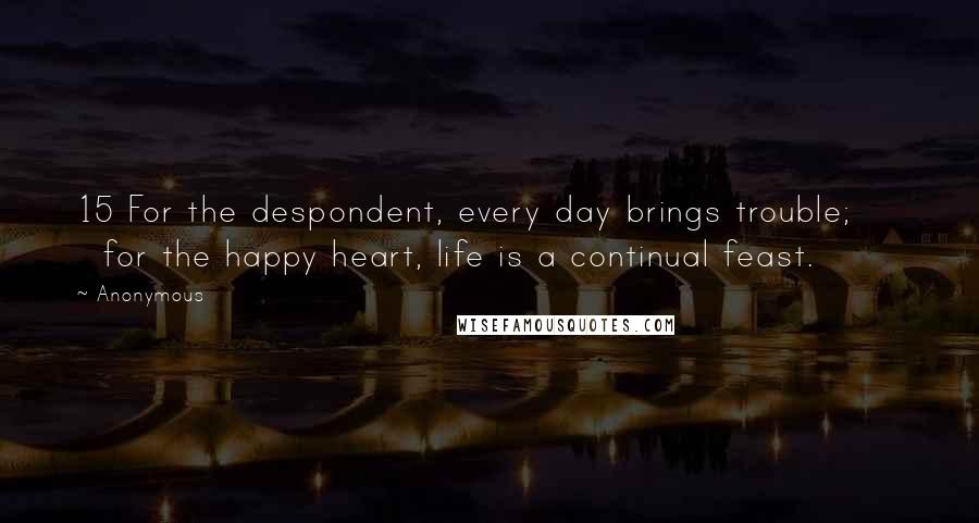 Anonymous Quotes: 15 For the despondent, every day brings trouble;       for the happy heart, life is a continual feast.