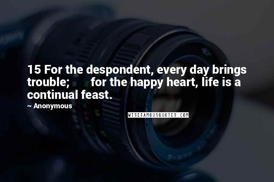 Anonymous Quotes: 15 For the despondent, every day brings trouble;       for the happy heart, life is a continual feast.