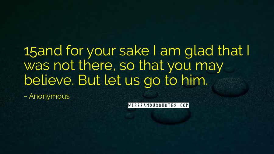 Anonymous Quotes: 15and for your sake I am glad that I was not there, so that you may believe. But let us go to him.