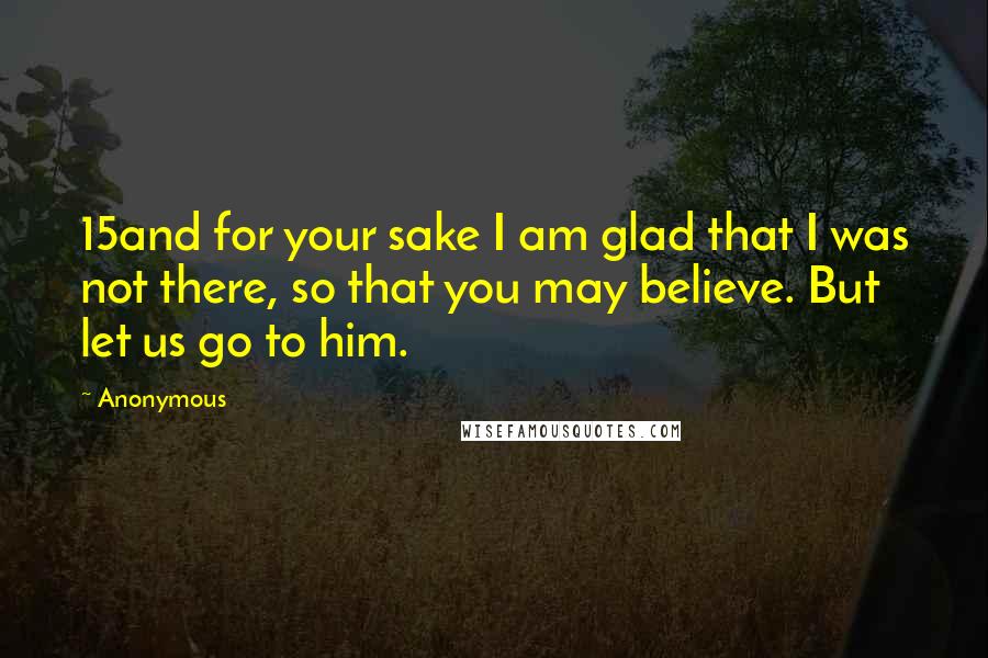 Anonymous Quotes: 15and for your sake I am glad that I was not there, so that you may believe. But let us go to him.