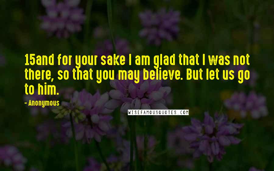 Anonymous Quotes: 15and for your sake I am glad that I was not there, so that you may believe. But let us go to him.