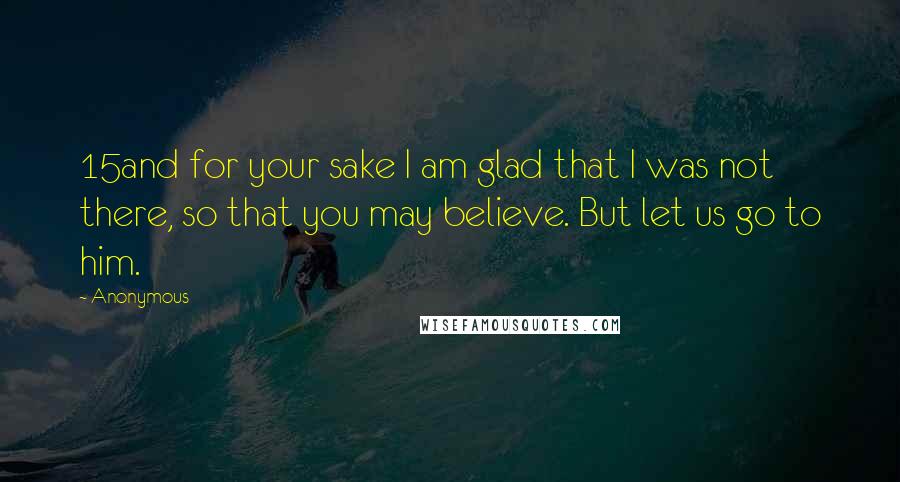 Anonymous Quotes: 15and for your sake I am glad that I was not there, so that you may believe. But let us go to him.