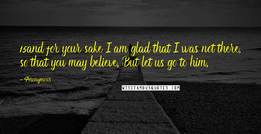 Anonymous Quotes: 15and for your sake I am glad that I was not there, so that you may believe. But let us go to him.