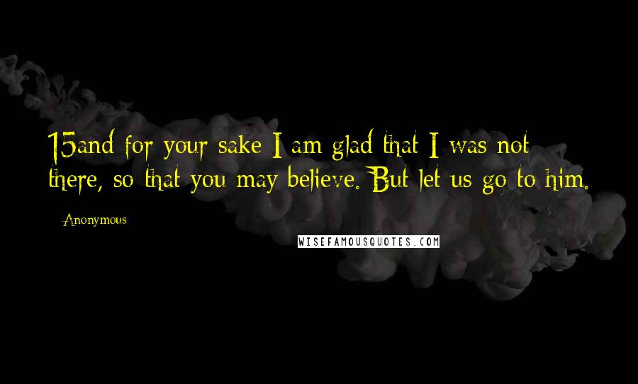 Anonymous Quotes: 15and for your sake I am glad that I was not there, so that you may believe. But let us go to him.