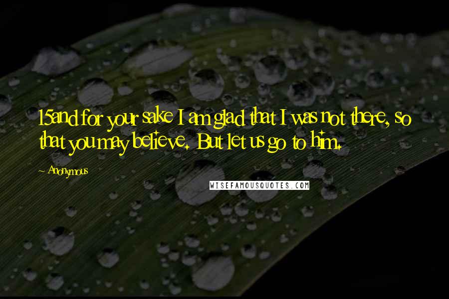 Anonymous Quotes: 15and for your sake I am glad that I was not there, so that you may believe. But let us go to him.