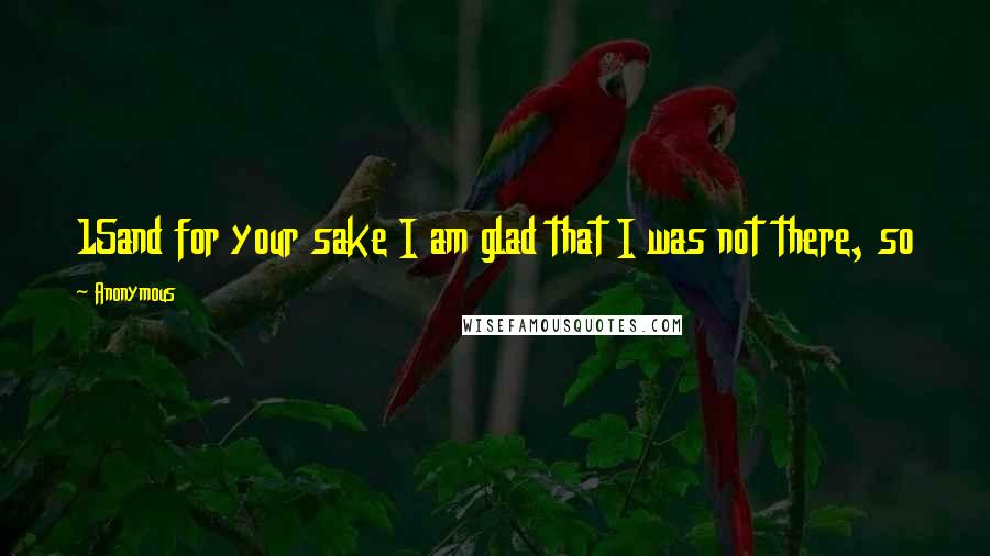 Anonymous Quotes: 15and for your sake I am glad that I was not there, so that you may believe. But let us go to him.