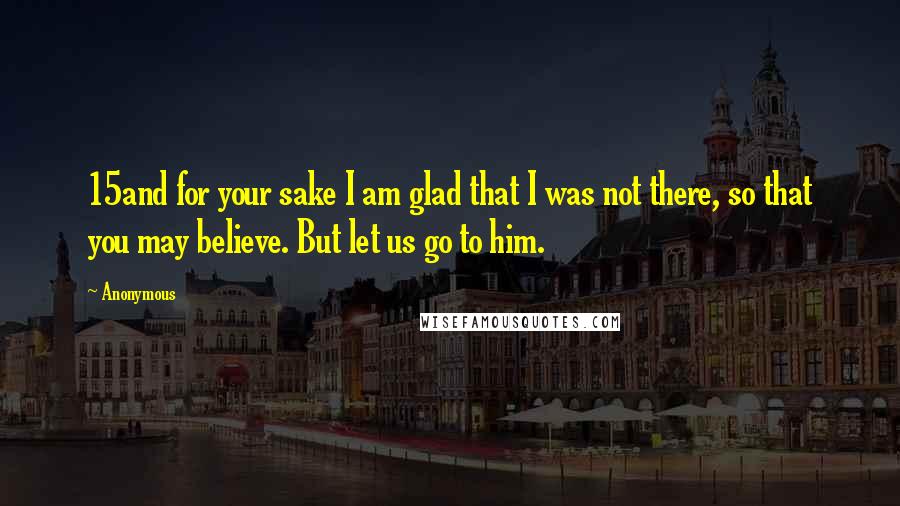 Anonymous Quotes: 15and for your sake I am glad that I was not there, so that you may believe. But let us go to him.