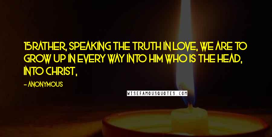 Anonymous Quotes: 15Rather, speaking the truth in love, we are to grow up in every way into him who is the head, into Christ,