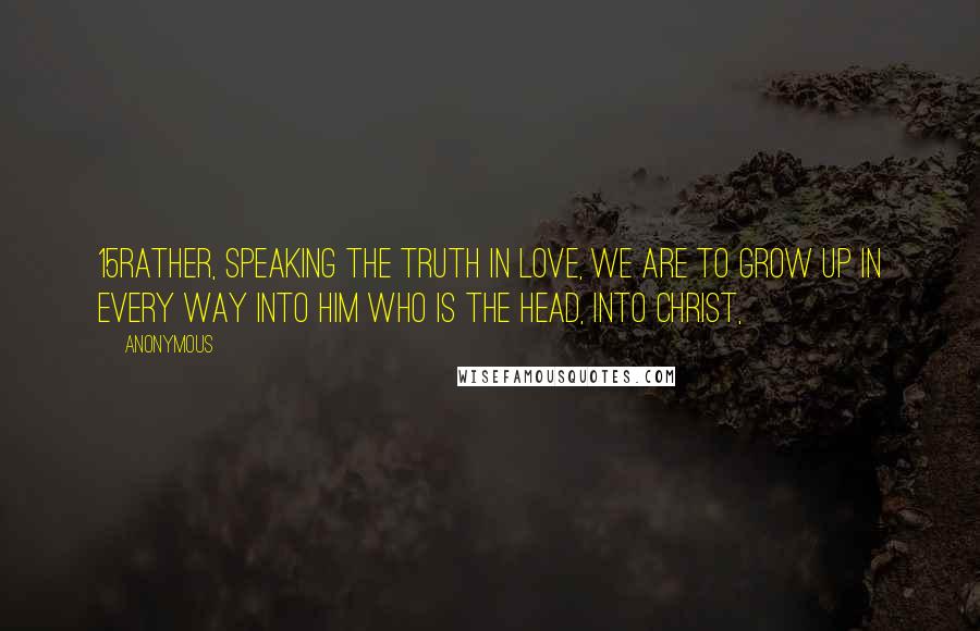 Anonymous Quotes: 15Rather, speaking the truth in love, we are to grow up in every way into him who is the head, into Christ,