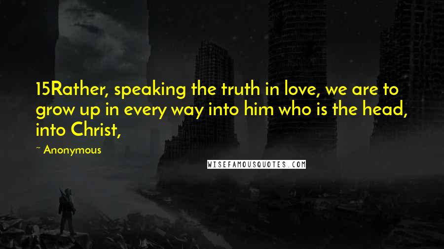 Anonymous Quotes: 15Rather, speaking the truth in love, we are to grow up in every way into him who is the head, into Christ,