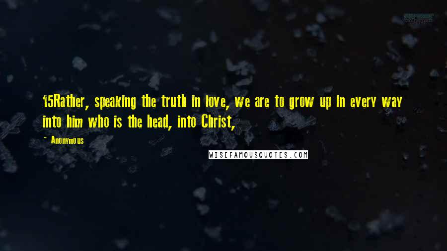 Anonymous Quotes: 15Rather, speaking the truth in love, we are to grow up in every way into him who is the head, into Christ,
