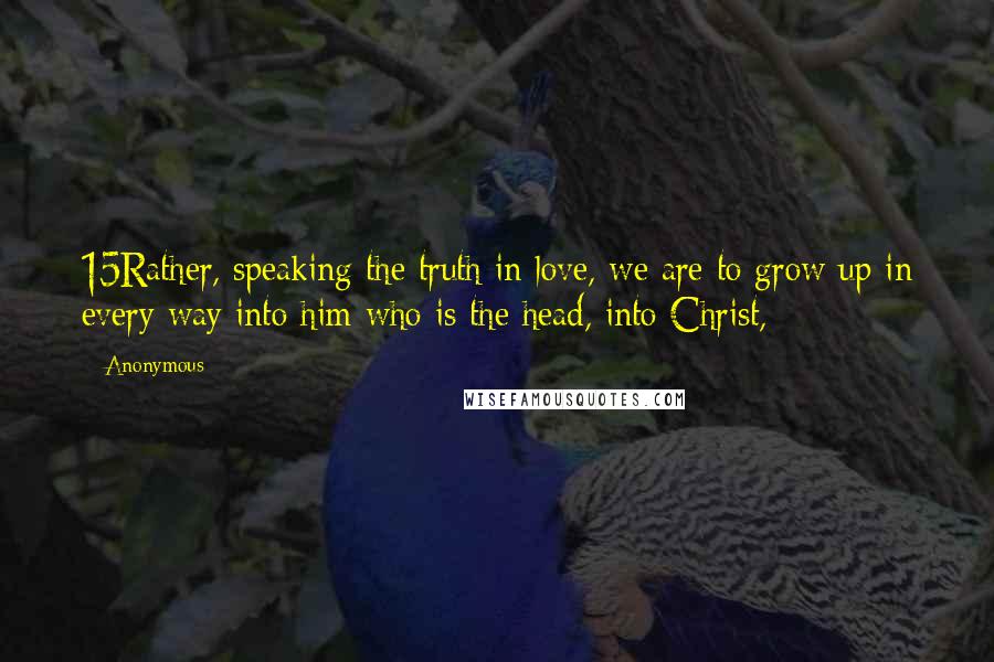 Anonymous Quotes: 15Rather, speaking the truth in love, we are to grow up in every way into him who is the head, into Christ,
