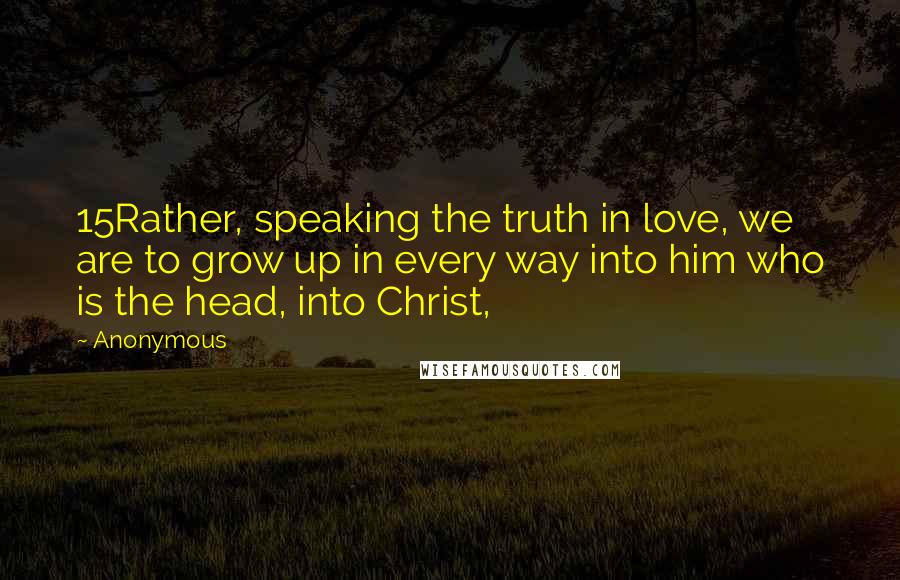 Anonymous Quotes: 15Rather, speaking the truth in love, we are to grow up in every way into him who is the head, into Christ,