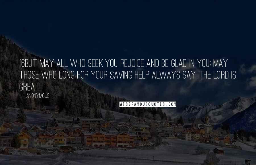 Anonymous Quotes: 16But may all who seek you rejoice and be glad in you; may those who long for your saving help always say, The LORD is great!