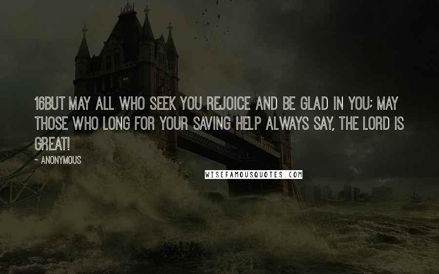 Anonymous Quotes: 16But may all who seek you rejoice and be glad in you; may those who long for your saving help always say, The LORD is great!