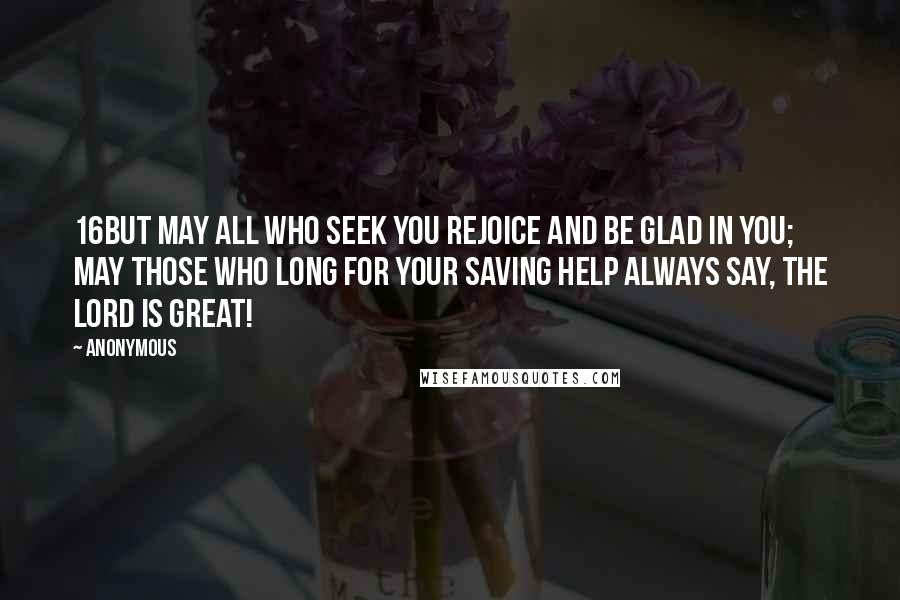 Anonymous Quotes: 16But may all who seek you rejoice and be glad in you; may those who long for your saving help always say, The LORD is great!