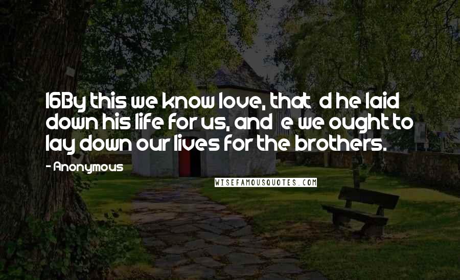 Anonymous Quotes: 16By this we know love, that  d he laid down his life for us, and  e we ought to lay down our lives for the brothers.