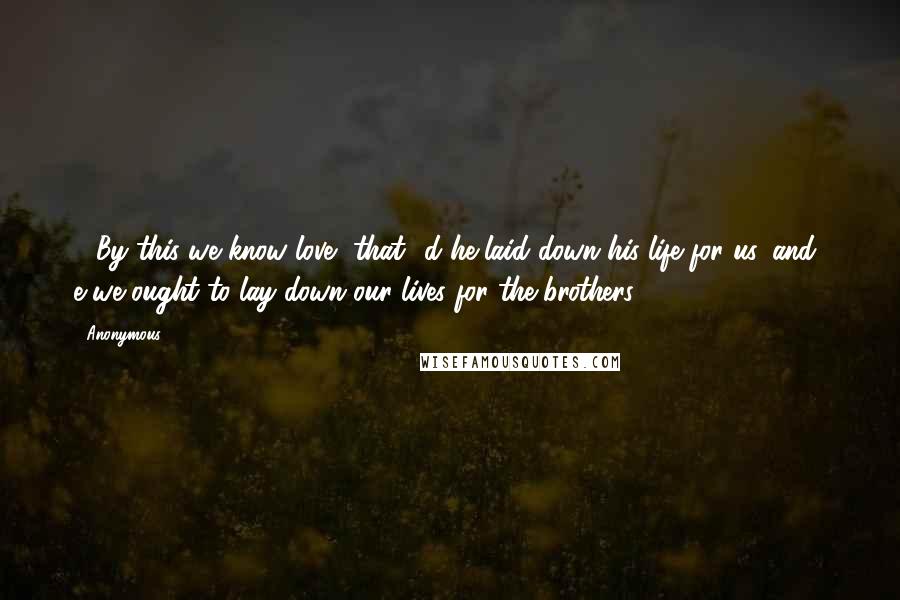 Anonymous Quotes: 16By this we know love, that  d he laid down his life for us, and  e we ought to lay down our lives for the brothers.