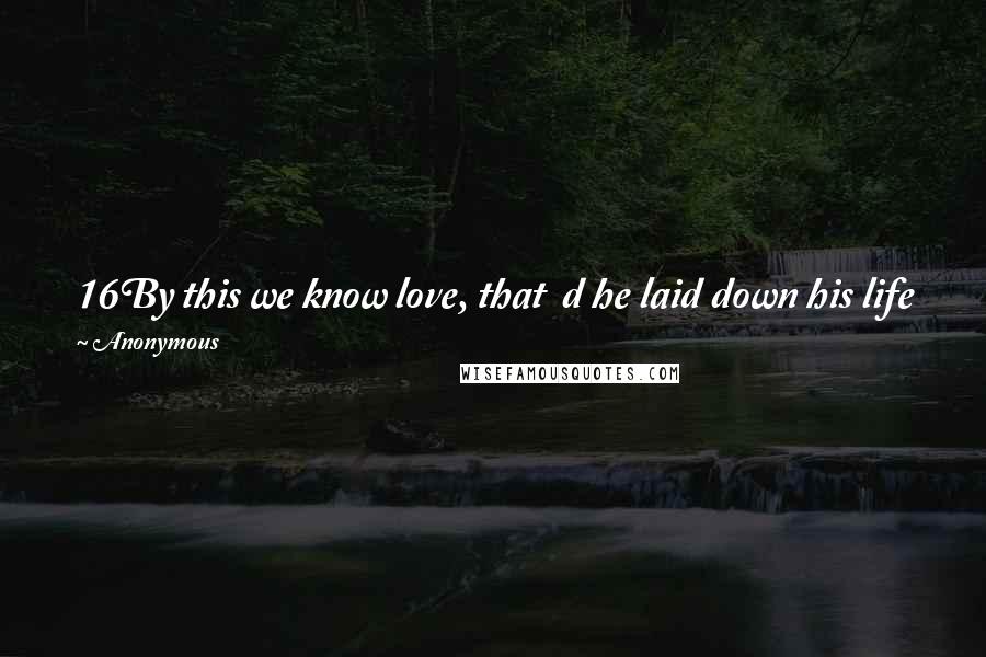 Anonymous Quotes: 16By this we know love, that  d he laid down his life for us, and  e we ought to lay down our lives for the brothers.