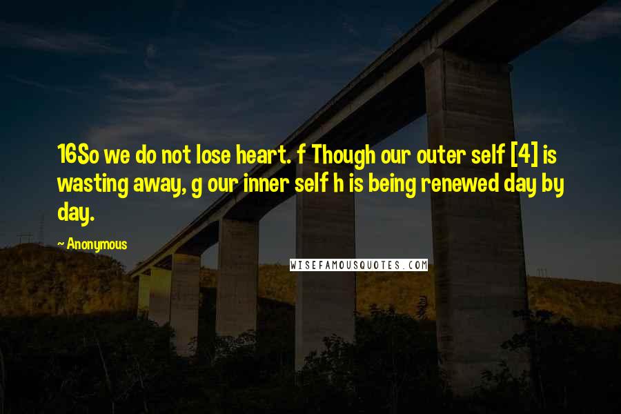 Anonymous Quotes: 16So we do not lose heart. f Though our outer self [4] is wasting away, g our inner self h is being renewed day by day.