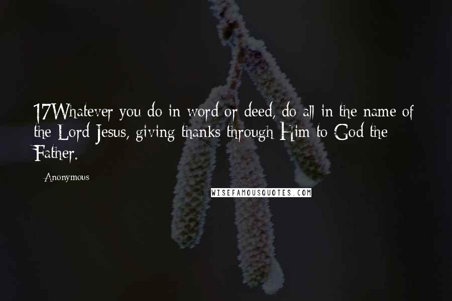 Anonymous Quotes: 17Whatever you do in word or deed, do all in the name of the Lord Jesus, giving thanks through Him to God the Father.