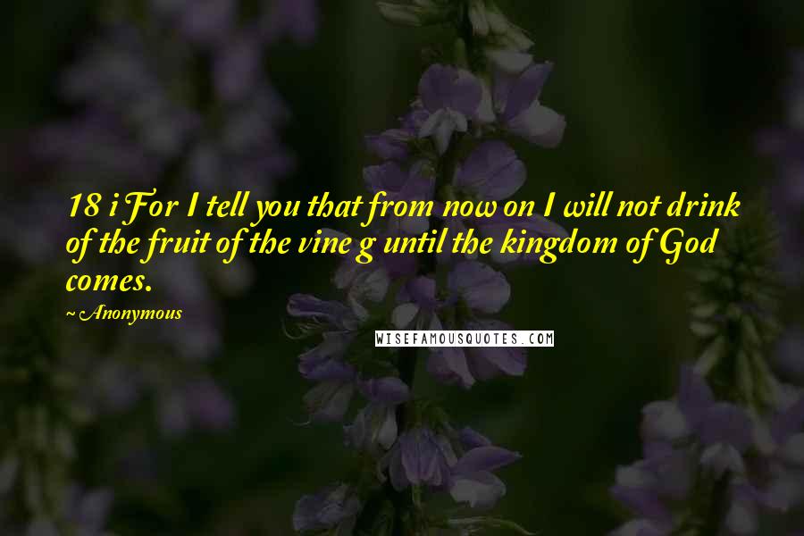 Anonymous Quotes: 18 i For I tell you that from now on I will not drink of the fruit of the vine g until the kingdom of God comes.