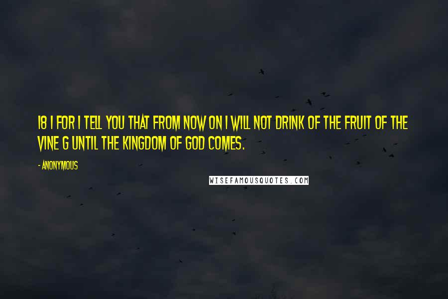 Anonymous Quotes: 18 i For I tell you that from now on I will not drink of the fruit of the vine g until the kingdom of God comes.