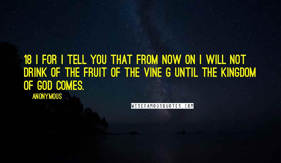 Anonymous Quotes: 18 i For I tell you that from now on I will not drink of the fruit of the vine g until the kingdom of God comes.