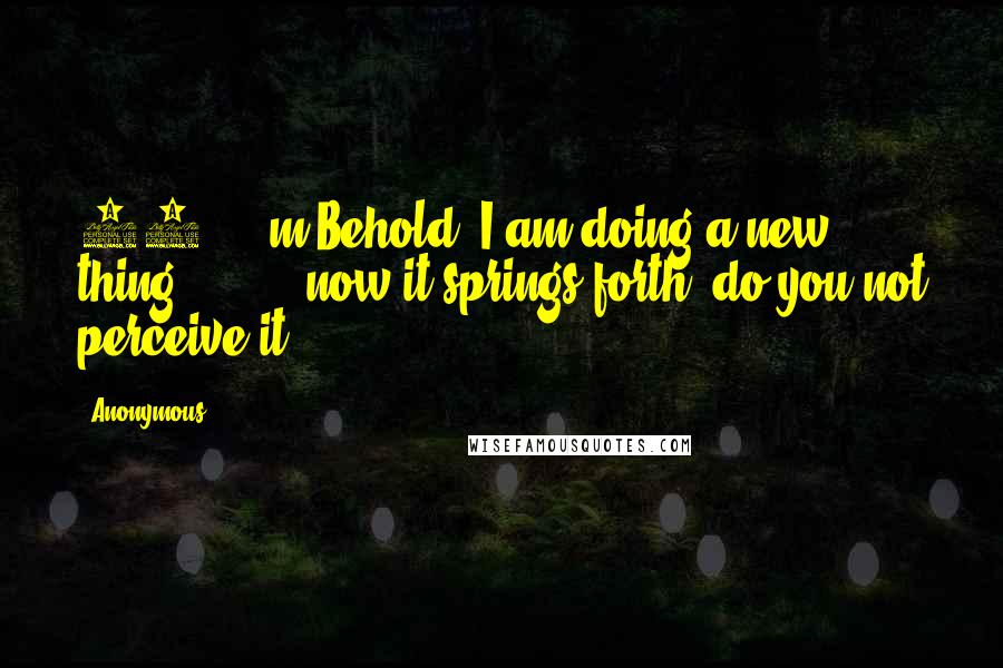 Anonymous Quotes: 19 m Behold, I am doing a new thing; now it springs forth, do you not perceive it?
