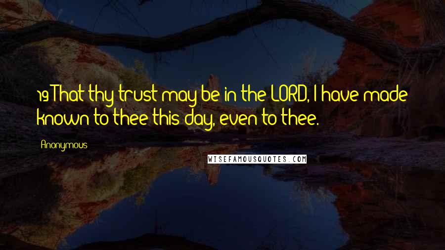 Anonymous Quotes: 19 That thy trust may be in the LORD, I have made known to thee this day, even to thee.