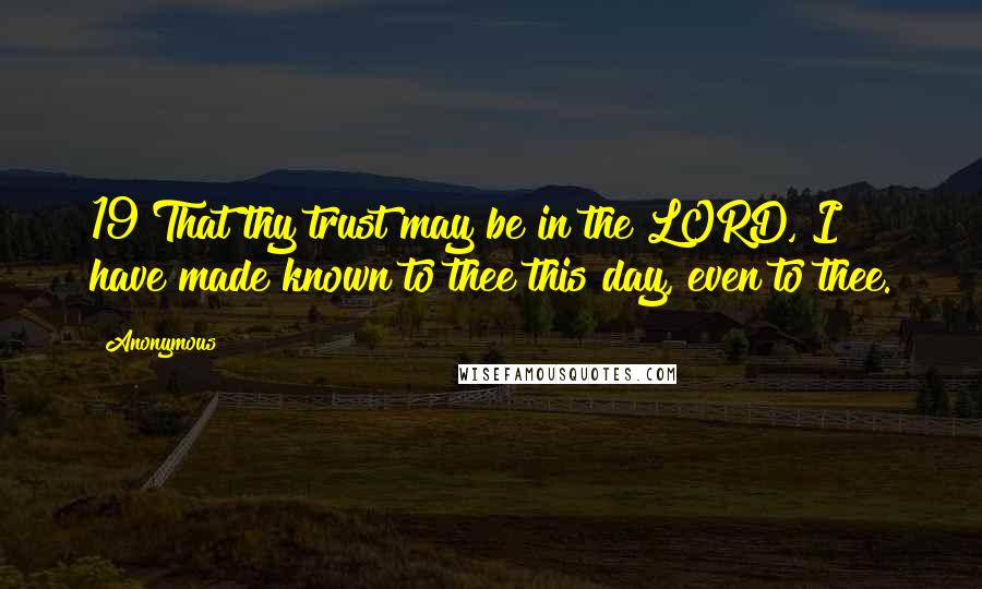 Anonymous Quotes: 19 That thy trust may be in the LORD, I have made known to thee this day, even to thee.