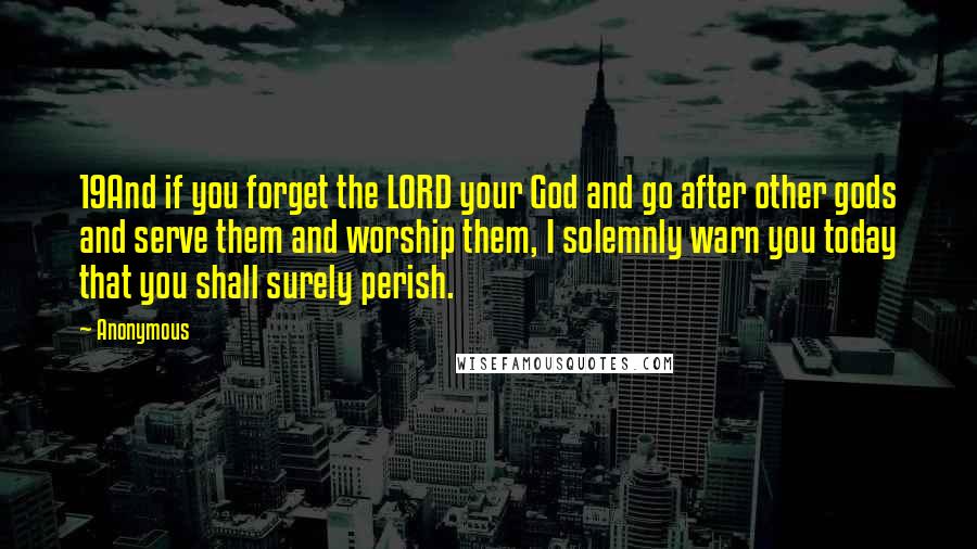 Anonymous Quotes: 19And if you forget the LORD your God and go after other gods and serve them and worship them, I solemnly warn you today that you shall surely perish.