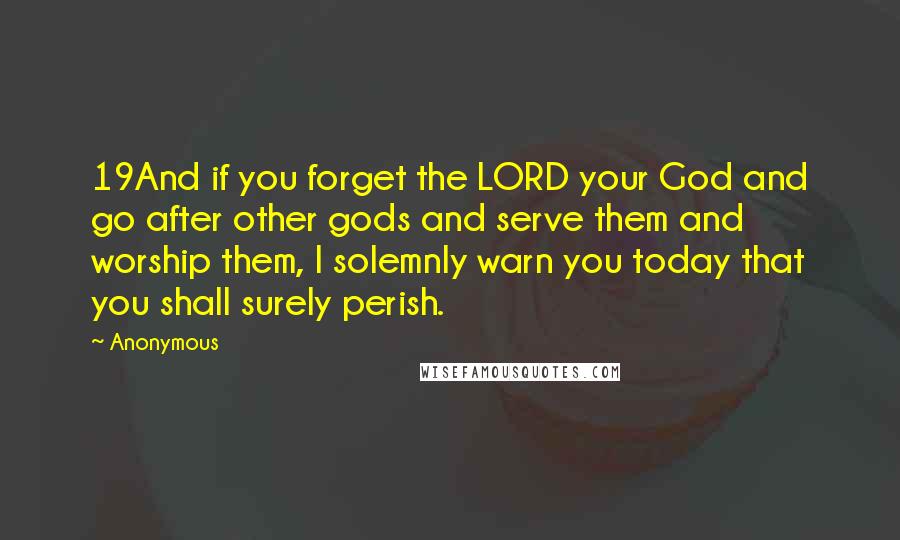 Anonymous Quotes: 19And if you forget the LORD your God and go after other gods and serve them and worship them, I solemnly warn you today that you shall surely perish.