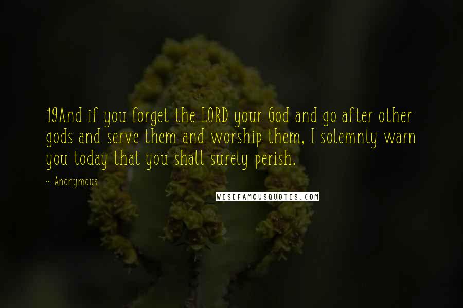 Anonymous Quotes: 19And if you forget the LORD your God and go after other gods and serve them and worship them, I solemnly warn you today that you shall surely perish.