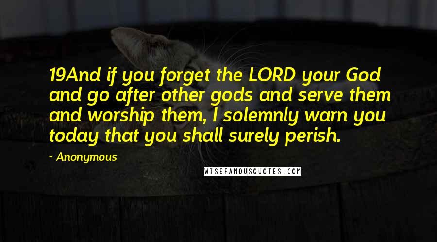 Anonymous Quotes: 19And if you forget the LORD your God and go after other gods and serve them and worship them, I solemnly warn you today that you shall surely perish.