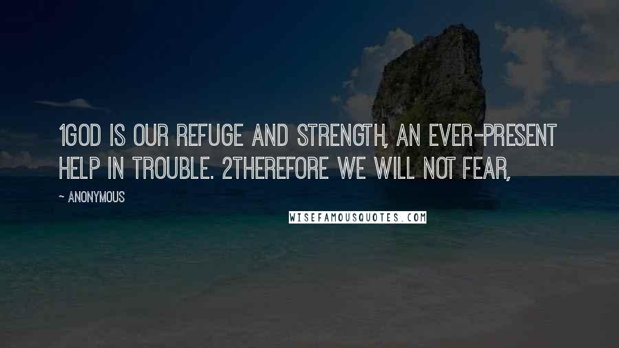 Anonymous Quotes: 1God is our refuge and strength, an ever-present help in trouble. 2Therefore we will not fear,