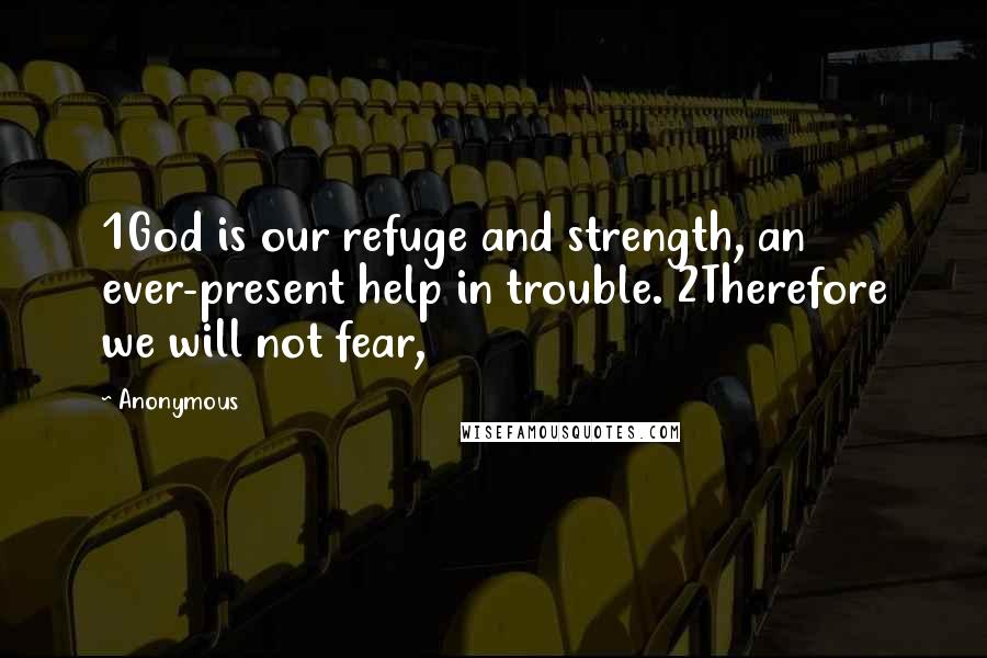 Anonymous Quotes: 1God is our refuge and strength, an ever-present help in trouble. 2Therefore we will not fear,