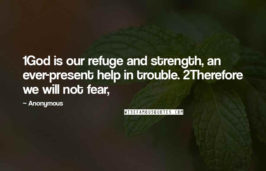 Anonymous Quotes: 1God is our refuge and strength, an ever-present help in trouble. 2Therefore we will not fear,