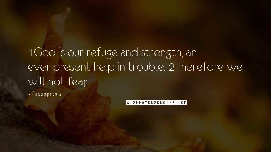 Anonymous Quotes: 1God is our refuge and strength, an ever-present help in trouble. 2Therefore we will not fear,