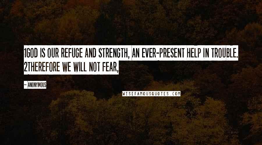 Anonymous Quotes: 1God is our refuge and strength, an ever-present help in trouble. 2Therefore we will not fear,