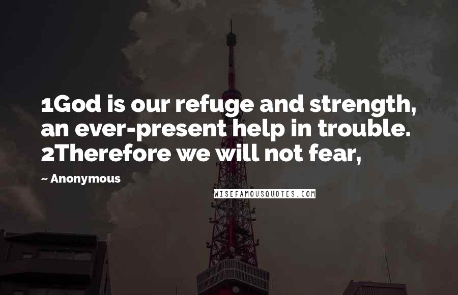 Anonymous Quotes: 1God is our refuge and strength, an ever-present help in trouble. 2Therefore we will not fear,