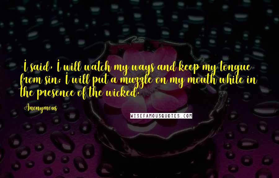 Anonymous Quotes: 1I said, I will watch my ways and keep my tongue from sin; I will put a muzzle on my mouth while in the presence of the wicked.