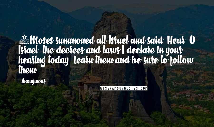 Anonymous Quotes: 1Moses summoned all Israel and said: Hear, O Israel, the decrees and laws I declare in your hearing today. Learn them and be sure to follow them.