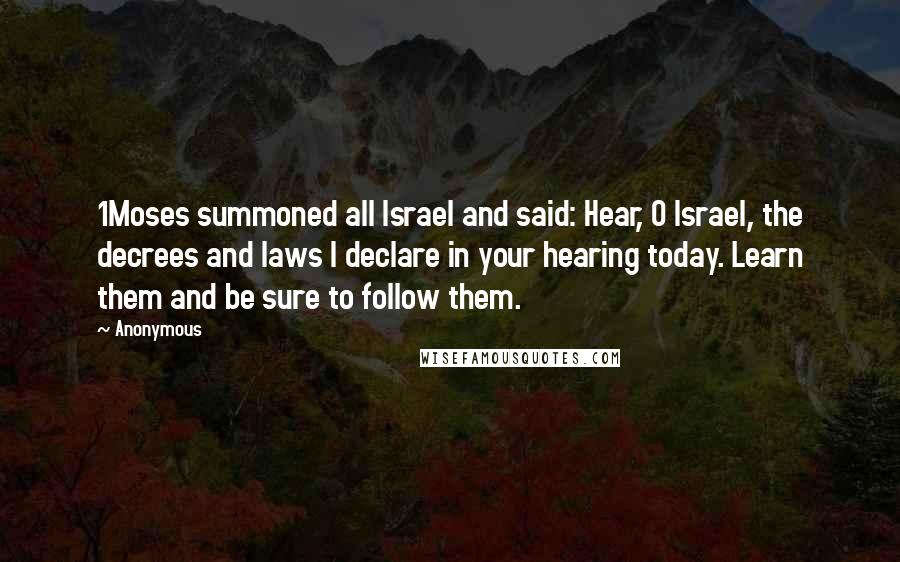 Anonymous Quotes: 1Moses summoned all Israel and said: Hear, O Israel, the decrees and laws I declare in your hearing today. Learn them and be sure to follow them.