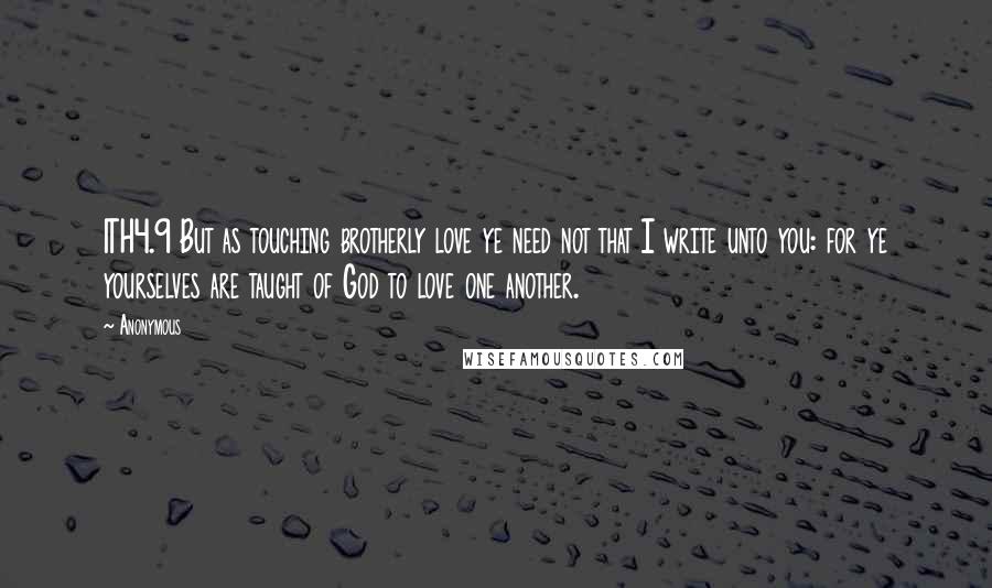 Anonymous Quotes: 1TH4.9 But as touching brotherly love ye need not that I write unto you: for ye yourselves are taught of God to love one another.