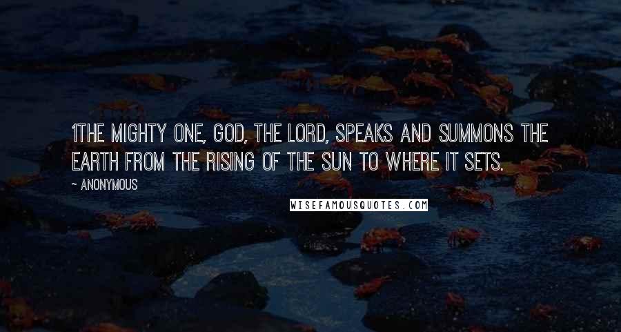 Anonymous Quotes: 1The Mighty One, God, the LORD, speaks and summons the earth from the rising of the sun to where it sets.